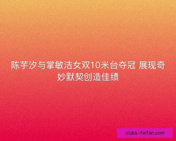 陈芋汐与掌敏洁女双10米台夺冠 展现奇妙默契创造佳绩